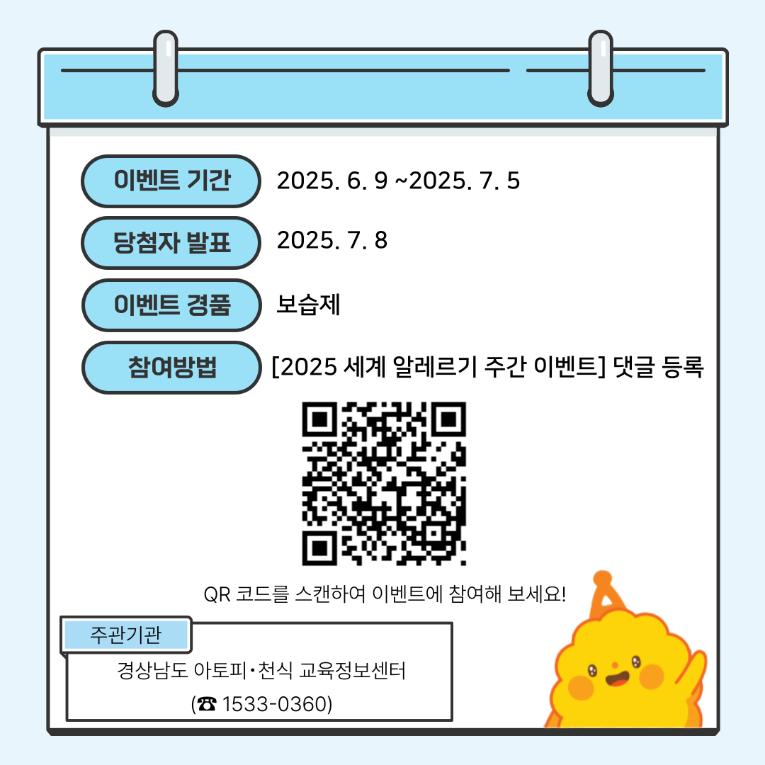 이벤트 기간 : 2025년 6월 9일 ~ 7월 5일 / 당첨자 발표 : 2025년 7월 8일 / 이벤트 경품 : 보습제 / 참여방법 : '2025 세계 알레르기 주간 이벤트' 댓글 등록 (http://gnatopyinfo.or.kr/partici/board.aspx) QR코드를 스캔하여 이벤트에 참여해 보세요!/ 주관기관 : 경상남도 아토피·천식 교육정보센터(☎1533-0360)